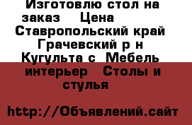 Изготовлю стол на заказ  › Цена ­ 7 000 - Ставропольский край, Грачевский р-н, Кугульта с. Мебель, интерьер » Столы и стулья   